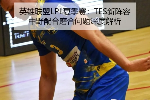 英雄联盟LPL夏季赛：TES新阵容中野配合磨合问题深度解析
